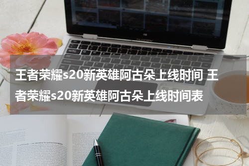 王者荣耀s20新英雄阿古朵上线时间 王者荣耀s20新英雄阿古朵上线时间表