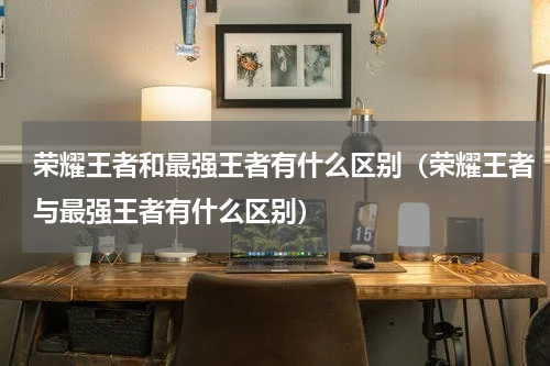 荣耀王者和最强王者有什么区别（荣耀王者与最强王者有什么区别）