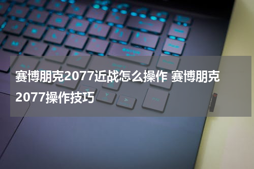 赛博朋克2077近战怎么操作 赛博朋克2077操作技巧