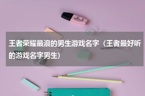 王者荣耀最浪的男生游戏名字（王者最好听的游戏名字男生）