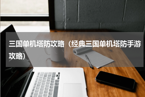 三国单机塔防攻略(经典三国单机塔防手游攻略)