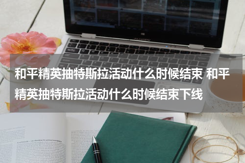 和平精英抽特斯拉活动什么时候结束 和平精英抽特斯拉活动什么时候结束下线
