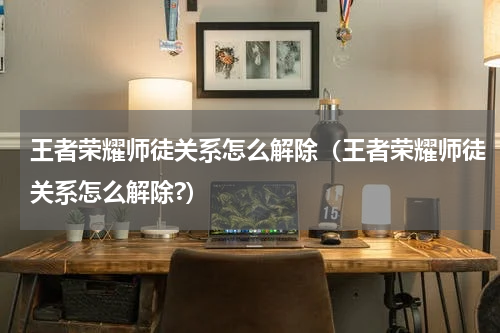 王者荣耀师徒关系怎么解除（王者荣耀师徒关系怎么解除?）