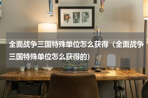 全面战争三国特殊单位怎么获得（全面战争三国特殊单位怎么获得的）