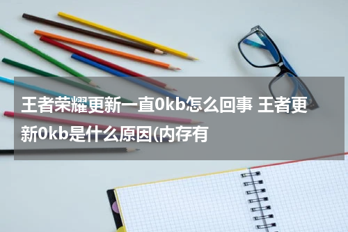 王者荣耀更新一直0kb怎么回事 王者更新0kb是什么原因(内存有