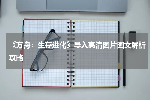 《方舟：生存进化》导入高清图片图文解析攻略