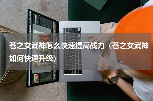 苍之女武神怎么快速提高战力(苍之女武神如何快速升级)