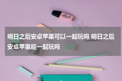 明日之后安卓苹果可以一起玩吗 明日之后安卓苹果能一起玩吗