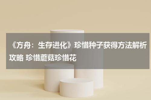 《方舟：生存进化》珍惜种子获得方法解析攻略 珍惜蘑菇珍惜花