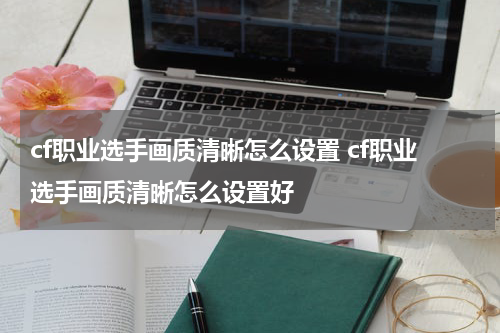 cf职业选手画质清晰怎么设置 cf职业选手画质清晰怎么设置好