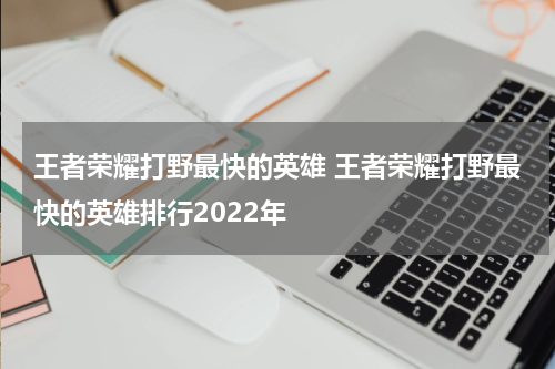 王者荣耀打野最快的英雄 王者荣耀打野最快的英雄排行2022年