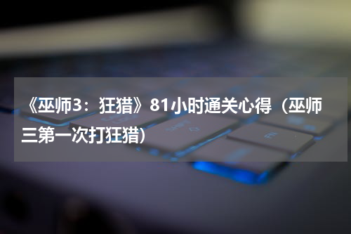 《巫师3：狂猎》81小时通关心得（巫师三第一次打狂猎）