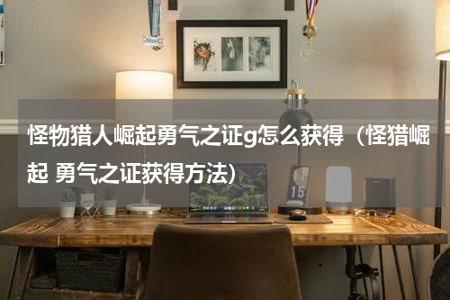 怪物猎人崛起勇气之证g怎么获得（怪猎崛起 勇气之证获得方法）