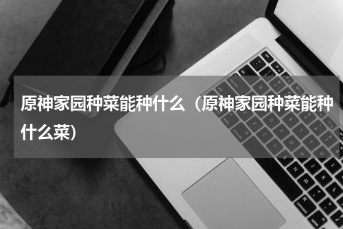 原神家园种菜能种什么（原神家园种菜能种什么菜）