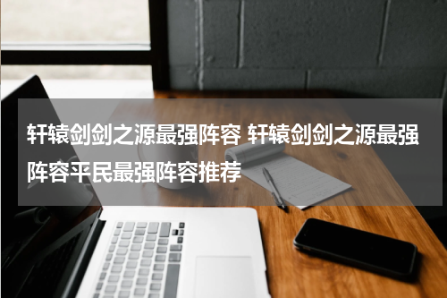 轩辕剑剑之源最强阵容 轩辕剑剑之源最强阵容平民最强阵容推荐