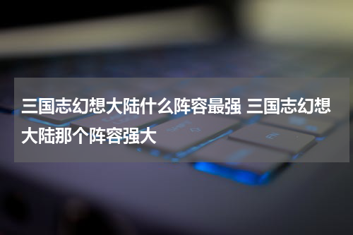 三国志幻想大陆什么阵容最强 三国志幻想大陆那个阵容强大