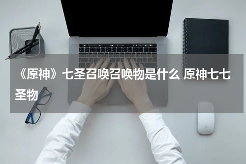 《原神》七圣召唤召唤物是什么 原神七七圣物