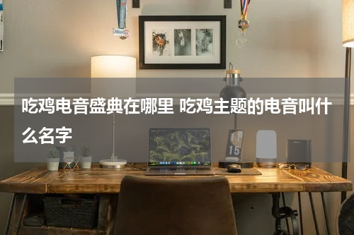 吃鸡电音盛典在哪里 吃鸡主题的电音叫什么名字