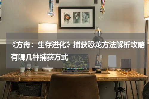 《方舟:生存进化》捕获恐龙方法解析攻略 有哪几种捕获方式