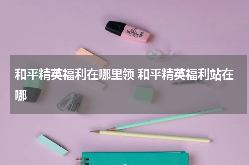 和平精英福利在哪里领 和平精英福利站在哪