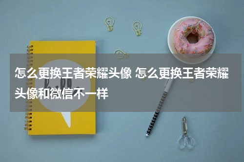 怎么更换王者荣耀头像 怎么更换王者荣耀头像和微信不一样