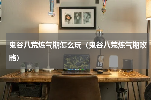 鬼谷八荒炼气期怎么玩（鬼谷八荒炼气期攻略）