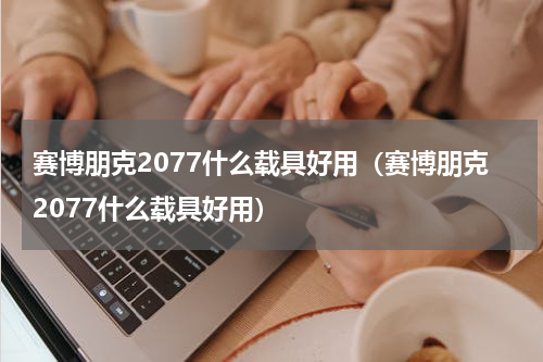 赛博朋克2077什么载具好用（赛博朋克2077什么载具好用）