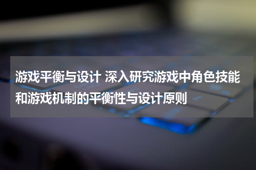 游戏平衡与设计 深入研究游戏中角色技能和游戏机制的平衡性与设计原则
