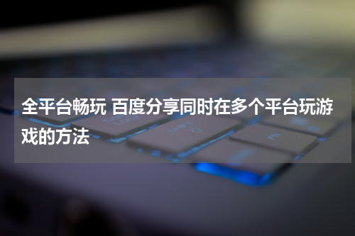 全平台畅玩 百度分享同时在多个平台玩游戏的方法