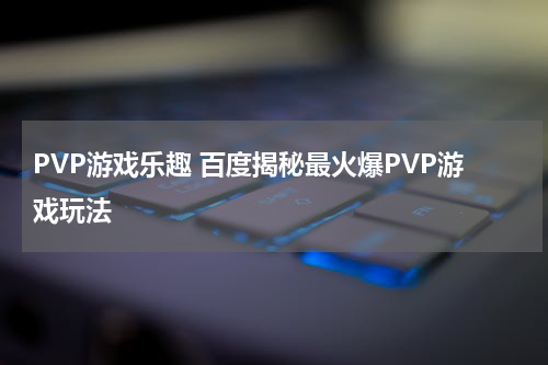 PVP游戏乐趣 百度揭秘最火爆PVP游戏玩法
