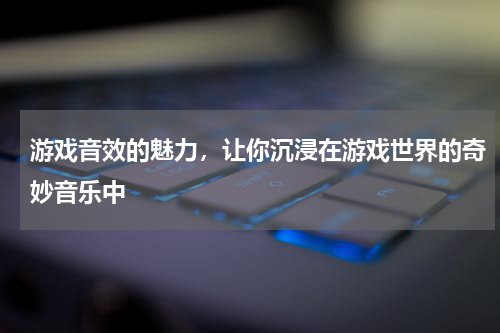 游戏音效的魅力，让你沉浸在游戏世界的奇妙音乐中