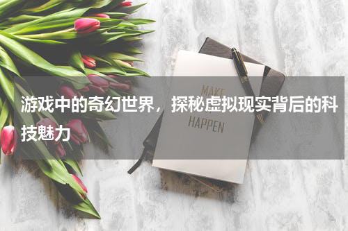 游戏中的奇幻世界,探秘虚拟现实背后的科技魅力