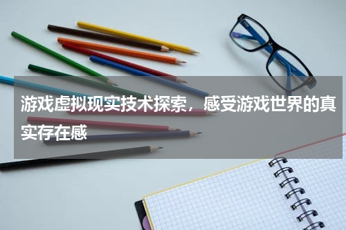 游戏虚拟现实技术探索,感受游戏世界的真实存在感