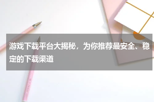游戏下载平台大揭秘,为你推荐最安全、稳定的下载渠道