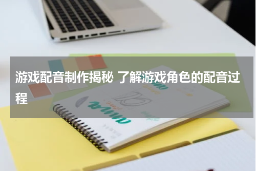 游戏配音制作揭秘 了解游戏角色的配音过程