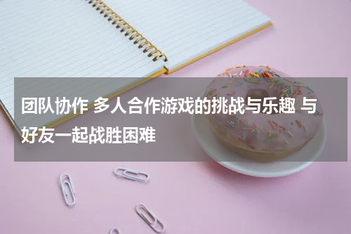 团队协作 多人合作游戏的挑战与乐趣 与好友一起战胜困难