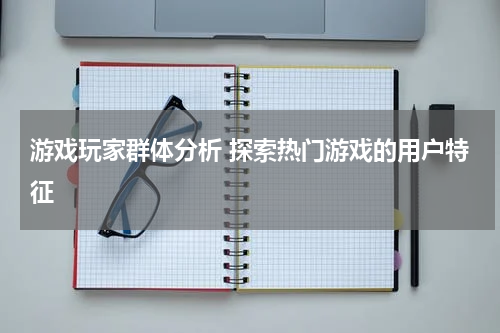 游戏玩家群体分析 探索热门游戏的用户特征