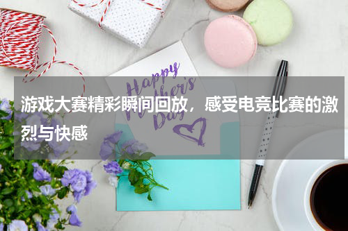 游戏大赛精彩瞬间回放,感受电竞比赛的激烈与快感