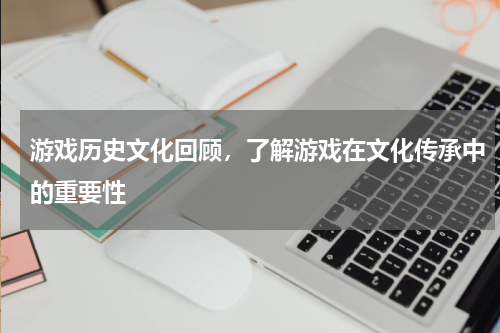 游戏历史文化回顾,了解游戏在文化传承中的重要性
