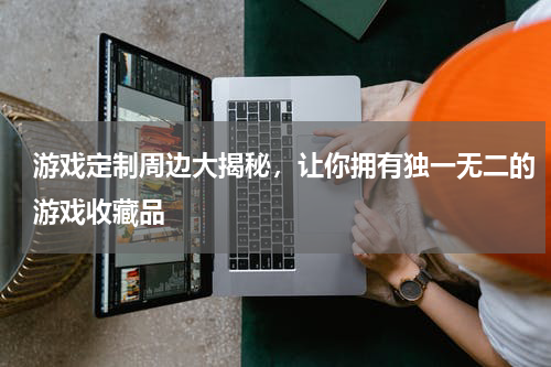 游戏定制周边大揭秘,让你拥有独一无二的游戏收藏品