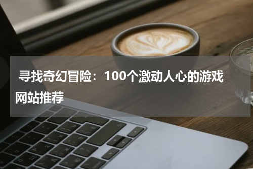 寻找奇幻冒险:100个激动人心的游戏网站推荐