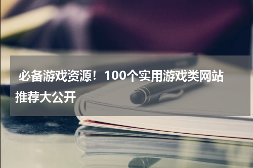 必备游戏资源!100个实用游戏类网站推荐大公开