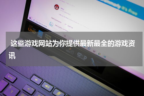 这些游戏网站为你提供最新最全的游戏资讯
