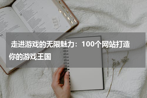 走进游戏的无限魅力:100个网站打造你的游戏王国