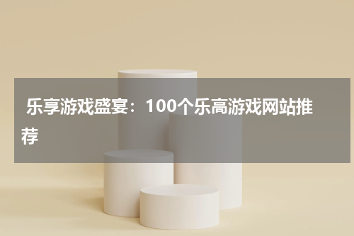 乐享游戏盛宴:100个乐高游戏网站推荐